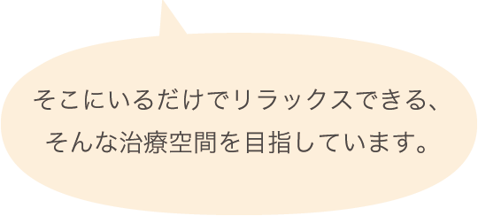 そこにいるだけでリラックスできる、そんな治療空間を目指しています。